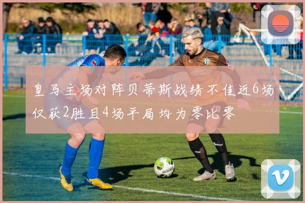 皇马主场对阵贝蒂斯战绩不佳近6场仅获2胜且4场平局均为零比零