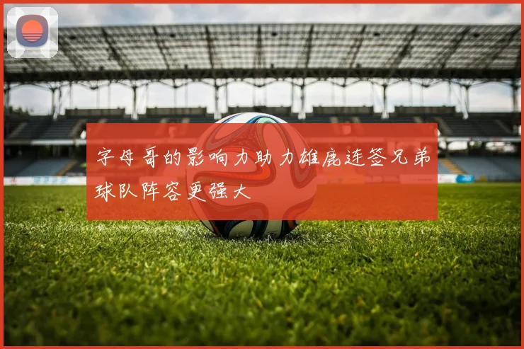 字母哥的影响力助力雄鹿连签兄弟球队阵容更强大