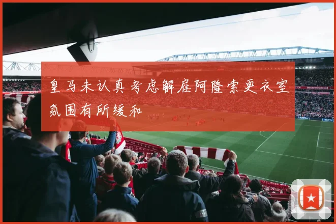 皇马未认真考虑解雇阿隆索更衣室氛围有所缓和