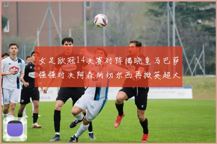 女足欧冠14决赛对阵揭晓皇马巴萨强强对决阿森纳切尔西再掀英超大战
