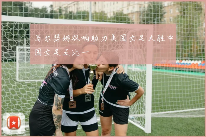 马尔瑟姆双响助力美国女足大胜中国女足五比一