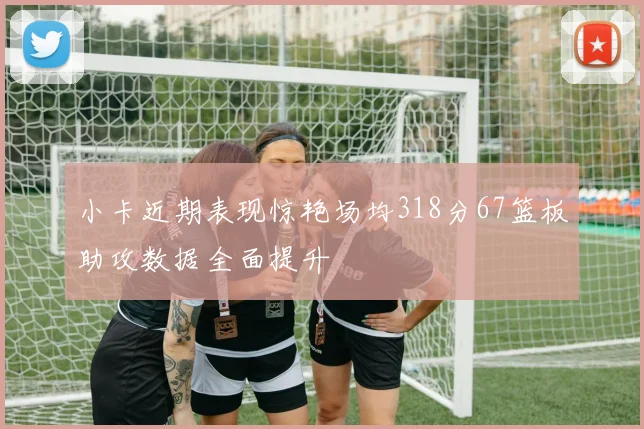 小卡近期表现惊艳场均318分67篮板助攻数据全面提升