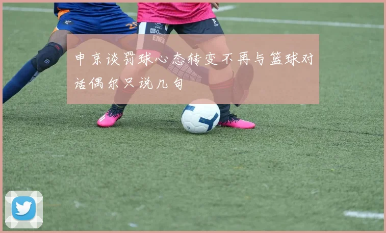 申京谈罚球心态转变不再与篮球对话偶尔只说几句