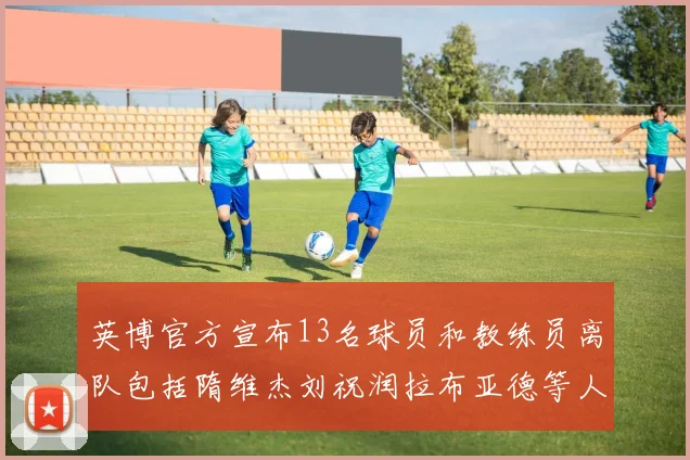 英博官方宣布13名球员和教练员离队包括隋维杰刘祝润拉布亚德等人