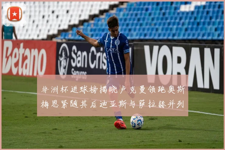 非洲杯进球榜揭晓卢克曼领跑奥斯梅恩紧随其后迪亚斯与萨拉赫并列第三