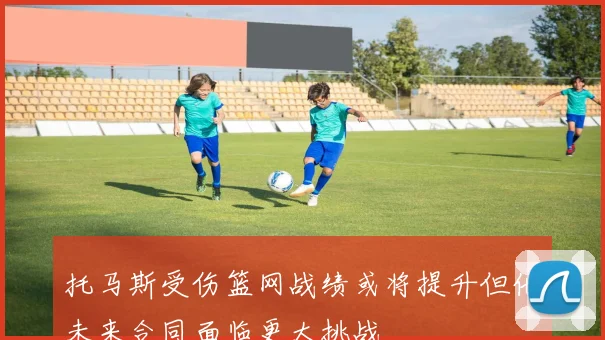 托马斯受伤篮网战绩或将提升但他未来合同面临更大挑战