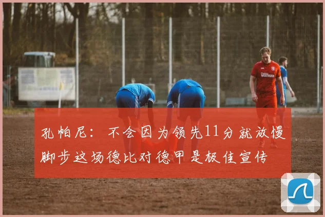 孔帕尼:不会因为领先11分就放慢脚步这场德比对德甲是极佳宣传