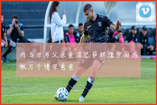 内马尔与父亲重温巴萨辉煌岁月感慨万千情深意重