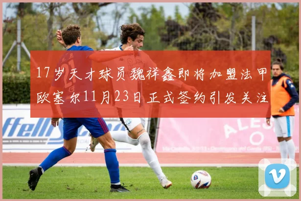 17岁天才球员魏祥鑫即将加盟法甲欧塞尔11月23日正式签约引发关注