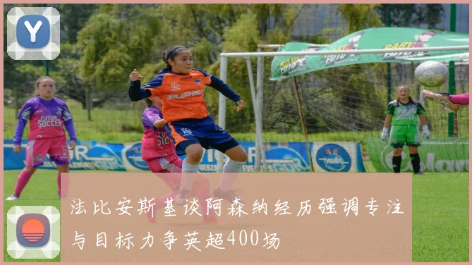 法比安斯基谈阿森纳经历强调专注与目标力争英超400场