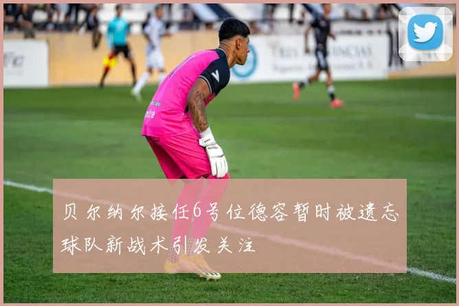 贝尔纳尔接任6号位德容暂时被遗忘球队新战术引发关注