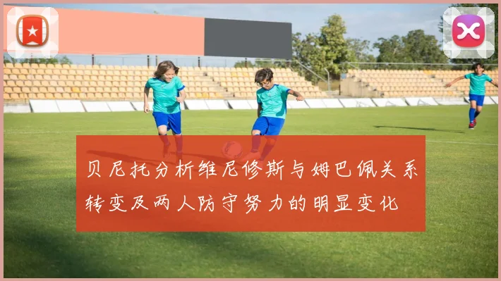 贝尼托分析维尼修斯与姆巴佩关系转变及两人防守努力的明显变化