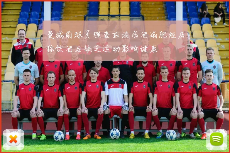 曼城前球员理查兹谈戒酒减肥经历称饮酒后缺乏运动影响健康
