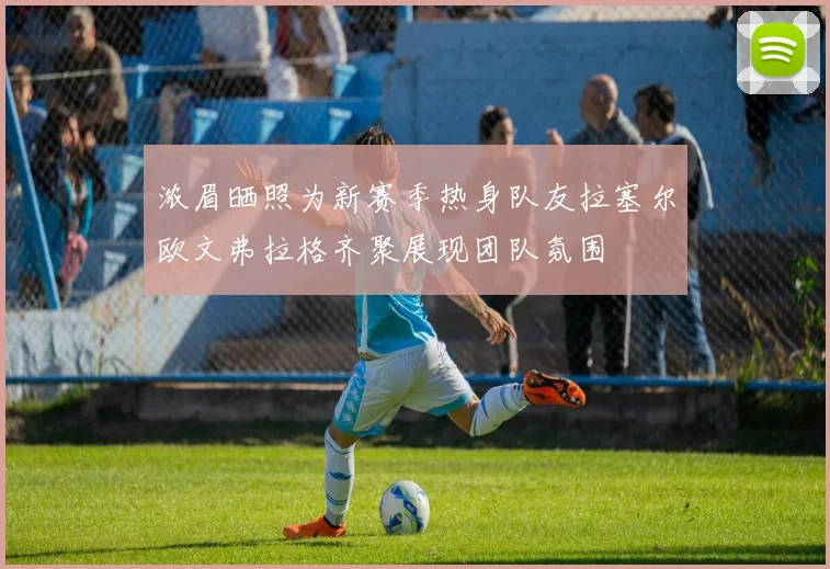 浓眉晒照为新赛季热身队友拉塞尔欧文弗拉格齐聚展现团队氛围