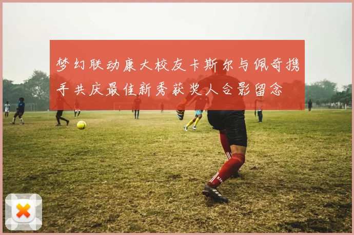 梦幻联动康大校友卡斯尔与佩奇携手共庆最佳新秀获奖人合影留念