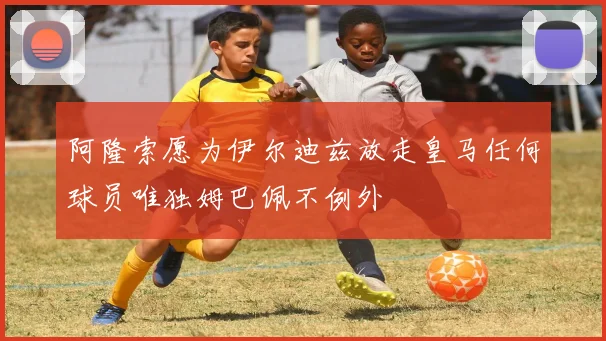 阿隆索愿为伊尔迪兹放走皇马任何球员唯独姆巴佩不例外